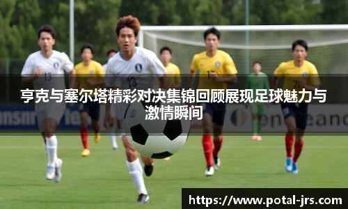 亨克与塞尔塔精彩对决集锦回顾展现足球魅力与激情瞬间