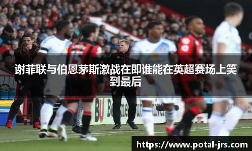 谢菲联与伯恩茅斯激战在即谁能在英超赛场上笑到最后
