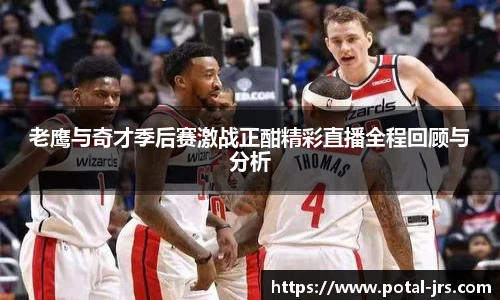 老鹰与奇才季后赛激战正酣精彩直播全程回顾与分析